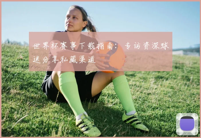 世界杯赛事下载指南：专访资深球迷分享私藏渠道