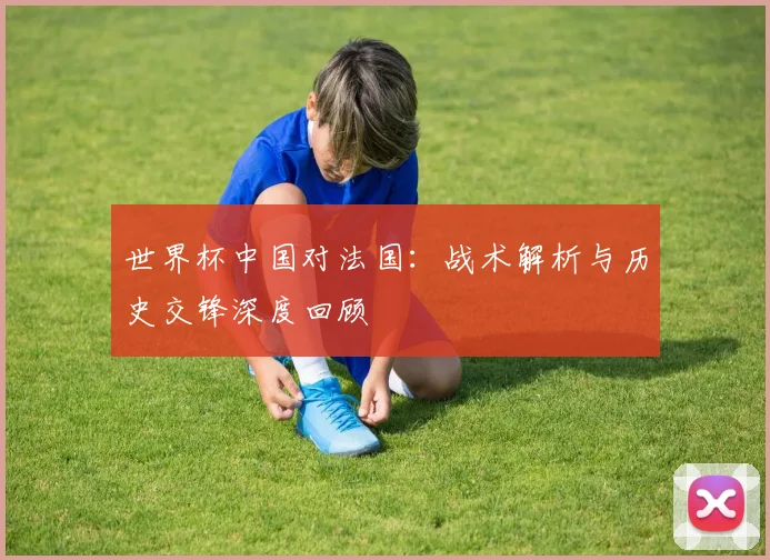 世界杯中国对法国：战术解析与历史交锋深度回顾