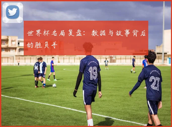 世界杯名局复盘：数据与故事背后的胜负手