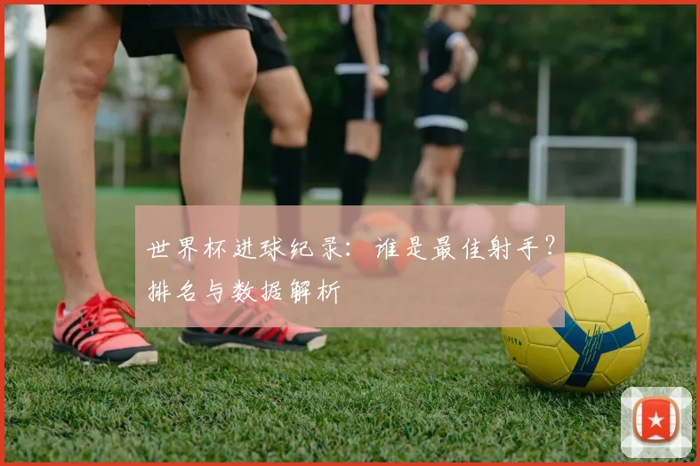 世界杯进球纪录：谁是最佳射手？排名与数据解析