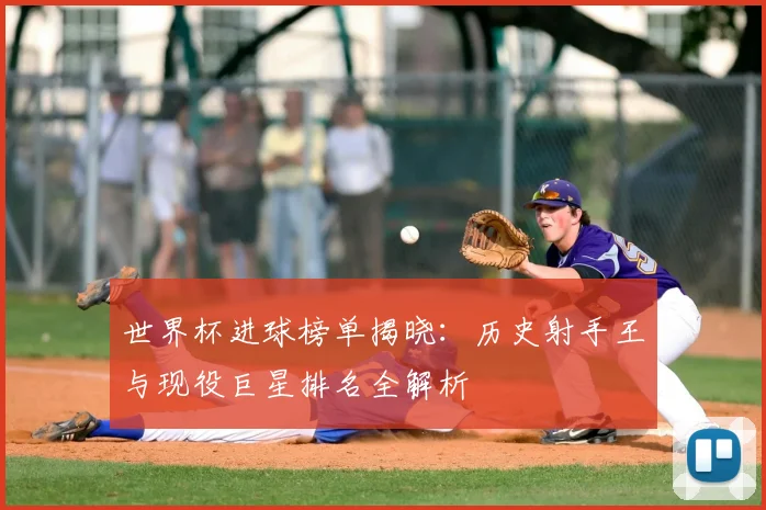 世界杯进球榜单揭晓：历史射手王与现役巨星排名全解析