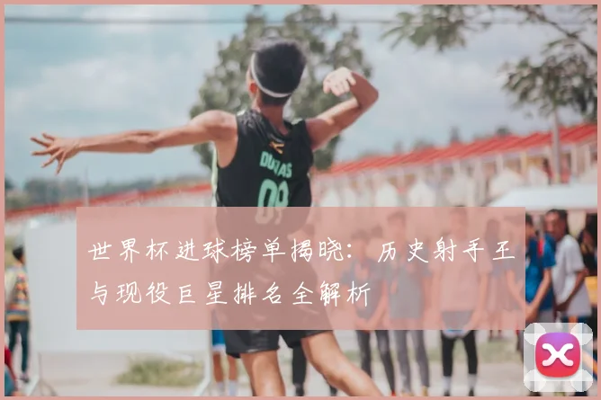 世界杯进球榜单揭晓：历史射手王与现役巨星排名全解析