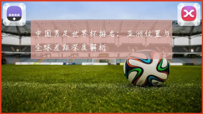 中国男足世界杯排名:亚洲位置与全球差距深度解析