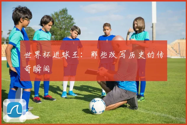 世界杯进球王：那些改写历史的传奇瞬间