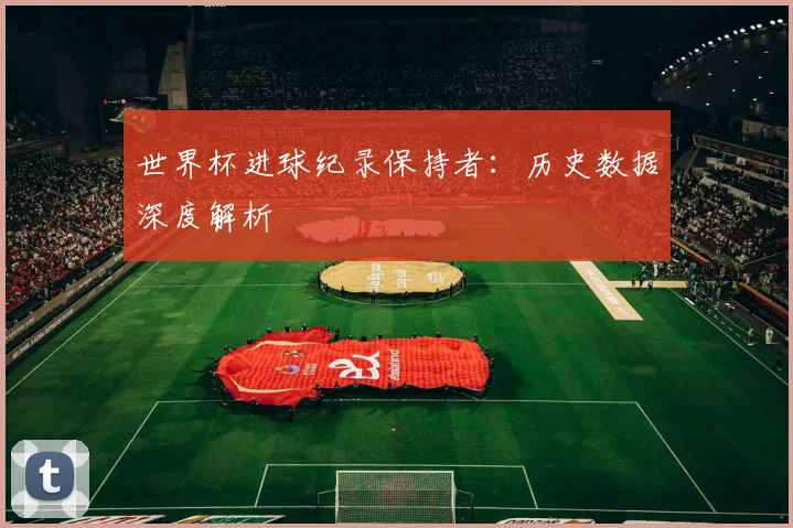 世界杯进球纪录保持者：历史数据深度解析